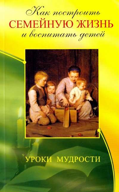 Как построить семейную жизнь 3-е изд. и воспитать детей. Уроки мудрости