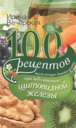 100 рецептов при заболеваниях щитовидной железы. Вкусно, полезно, душевно, целебно